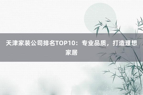 天津家装公司排名TOP10：专业品质，打造理想家居