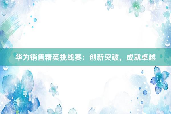 华为销售精英挑战赛：创新突破，成就卓越